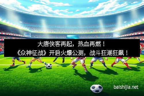 大唐侠客再起,热血再燃!《众神征战》开启火爆公测,战斗狂潮狂飙!